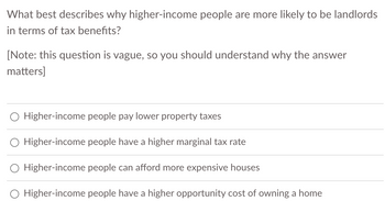 **Understanding Tax Benefits for Higher-Income Landlords**

**Question:**
What best describes why higher-income people are more likely to be landlords in terms of tax benefits?

**[Note: this question is vague, so you should understand why the answer matters]**

**Options:**
- Higher-income people pay lower property taxes
- Higher-income people have a higher marginal tax rate
- Higher-income people can afford more expensive houses
- Higher-income people have a higher opportunity cost of owning a home

---

**Explanation:**

This question explores the reasons behind the tendency of higher-income individuals to become landlords, particularly focusing on tax benefits. Understanding the nuances behind each option is crucial as it relates to fiscal strategies and economic behavior of higher-income groups in the housing market.

- **Higher-income people pay lower property taxes**: Property taxes generally depend on the value of the property and the tax rate set by local governments. This option implies a misalignment with common property tax structures since higher-value properties typically incur higher property taxes. Consider examining whether lower overall property tax burdens due to investments in multiple properties could be a factor.

- **Higher-income people have a higher marginal tax rate**: A higher marginal tax rate means higher-income people pay a larger percentage of their income in taxes as their income increases. The significance of this option lies in potential tax deductions and benefits associated with rental income and property-related expenses, which can reduce taxable income.

- **Higher-income people can afford more expensive houses**: Affordability of more expensive properties can lead to ownership of rental properties, increasing potential rental income streams. The relationship between affording more significant investments and leveraging them for tax benefits through depreciation and other deductions is a critical area to consider.

- **Higher-income people have a higher opportunity cost of owning a home**: This option is about the economic principle of opportunity cost. For higher-income individuals, the cost of forgoing other investments or opportunities when owning a property might be higher. They may find tax benefits attractive enough to offset these opportunity costs, making property investment a strategic choice.

Understanding these aspects can contribute to a more nuanced perspective on economic behavior and tax strategies in the real estate market.