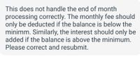 This text addresses an issue with end-of-month processing. It states that the monthly fee should only be deducted if the account balance is below the minimum. Conversely, interest should only be added if the balance is above the minimum. It concludes by requesting corrections and resubmission. There are no graphs or diagrams associated with this text.