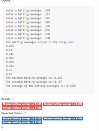 Output
Enter a batting average: .299
Enter a batting average: .157
Enter a batting average: .242
Enter a batting average: .203
Enter a batting average: .198
Enter a batting average: .333
Enter a batting average: .27O
Enter a batting average: .190
The batting averages stored in the array are:
0.299
0.157
0.242
0.203
0.198
0.333
0.27
0.19
The maximum batting average is: 0.333
The minimum batting average is: 0.157
The average of the batting averages is: 0.2365
Results O
Minimum batting average is 0.157 Maximum batting average is 0.333
Average batting average is 0.236
Expected Output ®
Minimum batting average is 0.157 Maximum batting average is 0.333
Average batting average is 0.236
