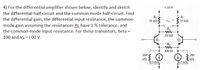 4) For the differential amplifier shown below, identify and sketch
+10 V
the differential half-circuit and the common mode half-circuit. Find
the differential gain, the differential input resistance, the common-
Rc
10 kn
Re
10 kN
Vod
mode gain assuming the resistances Rc have 1 % tolerance, and
the common-mode input resistance. For these transistors, Beta =
RL
20 kN
100 and VA = 1 00 v.
RE
300 N
200
200
0.5 mA
10.5 mA
