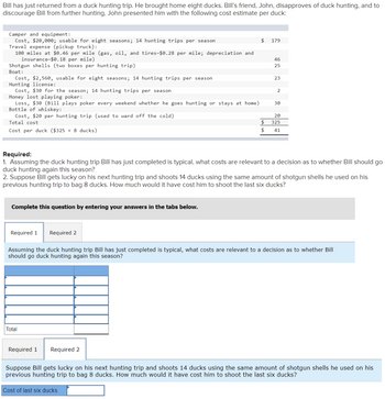 Bill has just returned from a duck hunting trip. He brought home eight ducks. Bill's friend, John, disapproves of duck hunting, and to
discourage Bill from further hunting, John presented him with the following cost estimate per duck:
Camper and equipment:
Cost, $20,000; usable for eight seasons; 14 hunting trips per season
Travel expense (pickup truck):
100 miles at $0.46 per mile (gas, oil, and tires-$0.28 per mile; depreciation and
insurance-$0.18 per mile)
Shotgun shells (two boxes per hunting trip)
Boat:
Cost, $2,560, usable for eight seasons; 14 hunting trips per season
Hunting license:
Cost, $30 for the season; 14 hunting trips per season
Money lost playing poker:
Loss, $30 (Bill plays poker every weekend whether goes hunting or stays at home)
Bottle of whiskey:
Cost, $20 per hunting trip (used to ward off the cold)
Total cost
Cost per duck ($325 ÷ 8 ducks)
Complete this question by entering your answers in the tabs below.
Required 1 Required 2
$ 179
Total
$
$
Required 1 Required 2
46
25
23
Required:
1. Assuming the duck hunting trip Bill has just completed is typical, what costs are relevant to a decision as to whether Bill should go
duck hunting again this season?
2. Suppose Bill gets lucky on his next hunting trip and shoots 14 ducks using the same amount of shotgun shells he used on his
previous hunting trip to bag 8 ducks. How much would it have cost him to shoot the last six ducks?
2
30
20
325
41
Assuming the duck hunting trip Bill has just completed is typical, what costs are relevant to a decision as to whether Bill
should go duck hunting again this season?
Suppose Bill gets lucky on his next hunting trip and shoots 14 ducks using the same amount of shotgun shells he used on his
previous hunting trip to bag 8 ducks. How much would it have cost him to shoot the last six ducks?
Cost of last six ducks