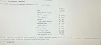 Projected Spontaneous Liabilities
Smiley Corporation's current sales and partial balance sheet are shown below.
This year
Sales
$10,000
Balance Sheet: Liabilities
Accounts payable
$ 1,000
Notes payable
$ 3,000
Accruals
$ 1,400
Total current liabilities
$ 5,400
Long-term bonds
$ 2,000
Total liabilities
$ 7,400
$ 1,500
$ 3,000
Common stock
Retained earnings
Total common equity
Total liabilities & equity
$ 4,500
$11,900
Sales are expected to grow by 14% next year. Assuming no change in operations from this year to next year, what are the projected spontaneous liabilities? Do
not round intermediate calculations. Round your answer to the nearest dollar. -
S
6,156
3