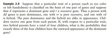 Example 2.9 Suppose that a particular trait of a person (such as eye color
or left handedness) is classified on the basis of one pair of genes and suppose
that d represents a dominant gene and r a recessive gene. Thus a person with
dd genes is pure dominance, one with rr is pure recessive, and one with rd
is hybrid. The pure dominance and the hybrid are alike in appearance. Chil-
dren receive one gene from each parent. If, with respect to a particular trait,
two hybrid parents have a total of four children, what is the probability that
exactly three of the four children have the outward appearance of the dominant
gene?