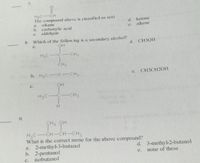 7.
H3C-CH
The compound above is classified as a(n)
alkane
d. ketone
alkene
a.
e.
b. carboxylic acid
c. akdehyde
8.
Which of the follow ing is a secondary alcohol?
d. CH3OH
a.
H3C C
CH3
CH3
b. H3C0-CH3
e. CH3CH2OH
c.
OH
H3C
CH3
H.
9.
CH3 OH
-CH-CH-CH,
H3C
What is the correct name for the above compound?
a. 2-methyl-3-butanol
b. 2-pentanol
isobutanol
d. 3-methy-2-butanol
none of these
e.
c.
