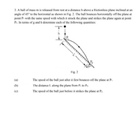 3. A ball of mass m is released from rest at a distance h above a frictionless plane inclined at an
angle of 45° to the horizontal as shown in Fig. 2. The ball bounces horizontally off the plane at
point Pi with the same speed with which it struck the plane and strikes the plane again at point
P2. In terms of g and h determine each of the following quantities:
P,
Pz
Fig. 2
(a)
The speed of the ball just after it first bounces off the plane at P1.
The distance I. along the plane from P1 to P2.
The speed of the ball just before it strikes the plane at P2.
