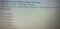 What is the standard enthalpy change for the reaction:
2C5H10(1) + 15O2(g) → 10CO2(g) + 10H20(1);
where C5H10(1) AH°f = –605.0 kJ/mol; CO2(g) AH°f = -393.5 kJ/mol; H2O(1) AH°F -
285.8 kJ/mol.
O a. -5583 kJ
O b. -5783 kJ
O C. -5383 kJ
O d. -5183 kJ
e. -4983 kJ
