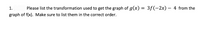 1.
Please list the transformation used to get the graph of g(x) = 3f(-2x) – 4 from the
graph of f(x). Make sure to list them in the correct order.
