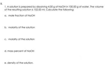 B.
1. A solution is prepared by dissolving 4.00 g of NaOH in 100.00 g of water. The volume
of the resulting solution is 102.00 ml. Calculate the following:
a. mole fraction of NaOH
b. molarity of the solution
c. molality of the solution
d. mass percent of NaOH
e. density of the solution.