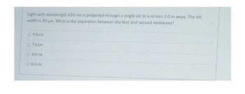 Light with wavelength 620 nm is projected through a single slit to a screen 2.0 m away. The slit
width is 20 um. What is the separation between the first and second minimums?
09.0-cm
7.6 cm
4.8 cm
O 6.2 cm