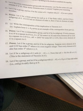 filling in the details to establish the equality
12. Let G be a non-commutative group with 343 elements. Let Z be the center of G and
assume Z # {}. How many elements must Z contain? Explain your reasoning.
13. Let G be a group, and let Z be the center of G. Explain why [G: Z] is not a prime
number.
14. Prove: Let G be a finite group (so each g E G has finite order), and let H be a
subgroup of G. If G/H has an element of order n, then G has an element of order
n.
15. (a) Write the contrapositive of the implication in Theorem 23.7.
(b) Explain how G = D4 serves as an example of the contrapositive from part (a).
16. Prove: Let G be a commutative group, and let H be its subgroup. If every element
h E H is a square in H (i.e., h = k² for some k € H) and every element aH = G/H
is a square in G/H (i.e., aH =
(bH)2 for some bH = G/H), then every element of
G is a square in G.
17. Prove: Let G be a group, and let H be its subgroup. Suppose every element of H
and G/H has order 3" where n is a non-negative integer. Then every element of G
also has order 3" where n ≥ 0.
18. Let H be a subgroup of G with [G: H] = 2. Prove that aH = Ha for all a € G.
(This is the statement of Theorem 24.10.)
19. Let G be a group, and let H be a subgroup with [G: H] = 8. If g E G has odd order
(i.e., ord (g) is odd), then g € H.