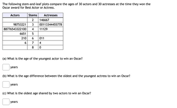 The following stem-and-leaf plots compare the ages of 30 actors and 30 actresses at the time they won the
Oscar award for Best Actor or Actress.
Actors
88776543322100
2 146667
98753221 3 00113344455778
4
6651
5
210 6 011
6 7 4
8
0
years
Stems
Actresses
(a) What is the age of the youngest actor to win an Oscar?
years
11129
(b) What is the age difference between the oldest and the youngest actress to win an Oscar?
years
(c) What is the oldest age shared by two actors to win an Oscar?