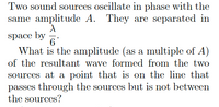 Two sound sources oscillate in phase with the
same amplitude A.
They are separated in
space by
6
What is the amplitude (as a multiple of A)
of the resultant wave formed from the two
sources at a point that is on the line that
passes through the sources but is not between
the sources?
