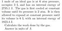 1 mole of an ideal gas is at 6 atm pressure,
occupies 3 L and has an internal energy of
2735.1 J. The gas is first cooled at constant
volume until its pressure is 2 atm. It is then
allowed to expand at constant pressure until
its volume is 6 L with an internal energy of
1823.4 J.
Calculate the work done by the gas.
Answer in units of J.
