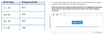 Bond Type
C - H
0=0
O-H
C=O
Energy (kJ/mol)
413
495
463
799
1. Using the bond energies given in the table, determine the total bond energy of the reactant
molecules, 1 mole of CH4 and 2 moles of O2, in kilojoules (kJ).
Upload an image of your response by clicking "Upload files" or by dragging and dropping your
file into the box. Or use your device's camera to take a photo of your work by clicking the
camera icon.
↑
T m
+ Upload files
Supported file formats: PDF, JPG, PNG, RTF, TXT, ZIP, Word, Excel, Publisher, Open Office
0/3 File Limit