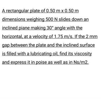 A rectangular plate of 0.50 m x 0.50 m
dimensions weighing 500 N slides down an
inclined piane making 30° angle with the
horizontal, at a velocity of 1.75 m/s. If the 2 mm
gap between the plate and the inclined surface
is filled with a lubricating oil, find its viscosity
and express it in poise as well as in Ns/m2.