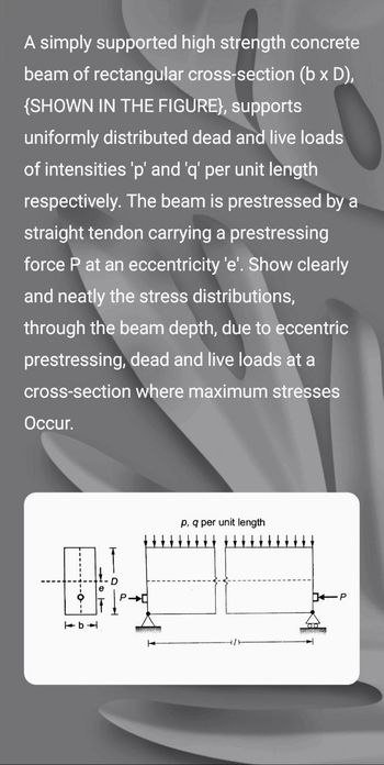 A simply supported high strength concrete
beam of rectangular cross-section (b x D),
{SHOWN IN THE FIGURE), supports
uniformly distributed dead and live loads
of intensities 'p' and 'q' per unit length
respectively. The beam is prestressed by a
straight tendon carrying a prestressing
force P at an eccentricity 'e'. Show clearly
and neatly the stress distributions,
through the beam depth, due to eccentric
prestressing, dead and live loads at a
cross-section where maximum stresses
Occur.
DH
761
SARAGONA
p, q per unit length
P