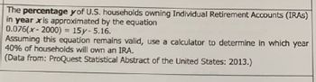 The percentage y of U.S. households owning Individual Retirement Accounts (IRAS)
in year xis approximated by the equation
0.076(x-2000) = 15y- 5.16.
Assuming this equation remains valid, use a calculator to determine in which year
40% of households will own an IRA.
(Data from: ProQuest Statistical Abstract of the United States: 2013.)