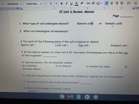 Comic San..
BIUA
===|三
Normal text
12
II1 3
CP Unit 6 Review: Meiosis
Page
1. What type of cell undergoes meiosis?
Gamete cells
Somațic cells
or
2. What are homologous chromosomes?
3. For each of the following state if the cell is haploid or diploid.
Sperm cell =
Liver cell =
Egg cell =
Stomach cell =
4. If the diploid number in a liver cell is 52, how many chromosomes are there in the egg
of this organism?
5. During meiosis, the chromosome number:
a) is doubled
becomes diploid
b) is reduced
c) remains the same
d)
6. Cells starting mitosis & meiosis begin with a (haploid or diploid) set of chromosomes.
7. How many times do cells divide during meiosis?
8. What are the stages of meiosis called?
Meiosis I:
II
lılı
