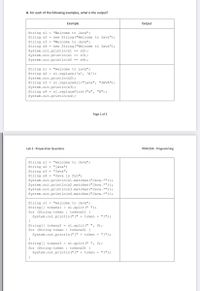 6. For each of the following examples, what is the output?
Eхample
Output
String sl = "Welcome to Java";
String s2 = new String ("Welcome to Java");
String s3 = "Welcome to Java";
String s4 = new String ("Welcome to Java");
System.out.println (sl == s2);
System.out.println(sl == s3);
System.out.println(s2 == s4);
String sl = "welcome to java";
String s2 = sl.replace ('a', 'A');
System.out.println (s2);
String s3 = sl.replaceAl1("java", "JAVA");
System.out.println (s3);
String s4 = sl.replaceFirst ("a", "A");
System.out.println (s4);
Page 2 of 3
Lab 2 - Preparation Questions
ITDR2104 - Programming
String sl = "welcome to Java";
String s2 = "java";
String s3 - "Java";
String s4 = "Java is fun";
System.out.println (sl.matches ("Java.*"));
System.out.println (s2.matches ("Java.*"));
System.out.println (s3.matches ("Java.*"));
System.out.println(s4.matches ("Java.*"));
String sl = "welcome to Java";
String[] tokensl = s1.split(" ");
for (String tok
: tokens1) (
System.out.println("[" + token + "]");
String[] tokens2 = sl.split(" ", 0);
for (String token : tokens2) {
System.out.println("[" + token + "]");
String[] tokens3 = sl.split(" ", 2);
for (String token : tokens3) {
System.out.println("[" + token + "]");
