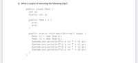 2. What is output of executing the following class?
public class Test {
int x;
static int y;
public Test( ) {
x++;
y++;
public static void main (String] args) {
Test t1 = new Test();
Test t2 = new Test();
System.out.println("t1.x is "
System.out.println("t1.y is "
System.out.println("t2.x is "
System.out.println("t2.y is "
+ t1.x);
+ t1.y);
+ t2.x);
+ t2.y);
