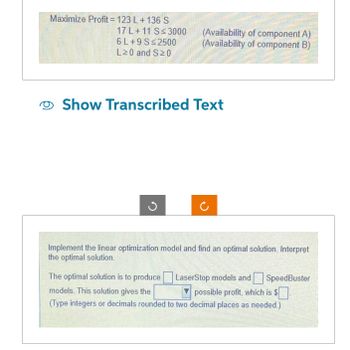 Maximize Profit=123 L + 136 S
17 L+11 S≤ 3000
6 L+9 S≤2500
L20 and S20
(Availability of component A)
(Availability of component B)
Show Transcribed Text
Implement the linear optimization model and find an optimal solution. Interpret
the optimal solution.
The optimal solution is to produce
LaserStop models and SpeedBuster
models. This solution gives the
possible profit, which is $.
(Type integers or decimals rounded to two decimal places as needed.)