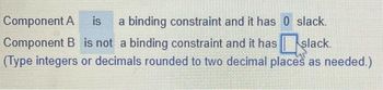 Component A is a binding constraint and it has 0 slack.
Component B is not a binding constraint and it hasslack.
(Type integers or decimals rounded to two decimal places as needed.)