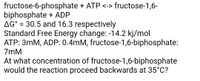 fructose-6-phosphate + ATP <-> fructose-1,6-
biphosphate + ADP
AG° = 30.5 and 16.3 respectively
Standard Free Energy change: -14.2 kj/mol
ATP: 3mM, ADP: 0.4mM, fructose-1,6-biphosphate:
7mM
%3D
At what concentration of fructose-1,6-biphosphate
would the reaction proceed backwards at 35°C?
