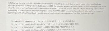 Installing low thermal emissivity windows (low-e windows) on buildings can contribute to energy conservation. Installing low-e
windows on a school building is estimated to cost $10,000. The windows are expected to last 6 years and have no salvage value at that
time. The energy savings from the windows are expected to be $2,525 in the 1st year. After the 1st year, the savings are expected to
increase by $125 each year due to escalating fossil fuel costs. MARR is 15% per year and annual worth is the preferred measure of
economic worth. Which Excel® entry should you use to determine the annual worth of installing the low-e windows?
-NPV (15 %,6,10000)+NPV( 15%,6,- NPV ( 15%,2525,25252525,2525,25252525))
O-PMT( 15%,6,10000) + PMT( 15 %,6,- NPV ( 15%, 0,125,2 125,3 125,4 125,5*125))+2525
O-PMT(15,6,10000)+PMT(15,6,PMT(15,0,125,2 125,3 125,4*125,5*125))+2525
-PMT(15%.6.10000)+PMT (15% , 6 , NPV ( 15%, 2525,2 2525,2525,2525,2525))