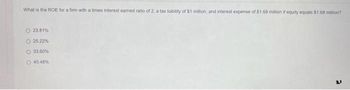 What is the ROE for a firm with a times interest earned ratio of 2, a tax liability of $1 million, and interest expense of $1.68 million if equity equals $1.68 million?
O 23.81%
O 25.22%
33.60%
40 48%
21