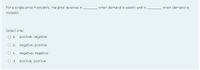 For a single-price monopoly, marginal revenue is
when demand is elastic and is
when demand is
inelastic.
Select one:
O a. positive; negative
O b. negative; positive
O c. negative; negative
O d. positive; positive
