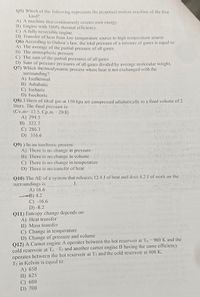 Q5) Which of the following represents the perpetual motion machine of the flirst
kind?
A) A machine that continuously creates own energy
B) Engine with 100% thermal efficiency.
C) A lully reversible engine
D) Transfer of heat from low temperature source to higlh temperature source
Q6) According to Dalton's law, the total pressure of a mixture of gases is cqual to:
A) The average of the partial pressure of all gases.
B) The atmospheric pressure
C) The sum of the partial pressures of all gases
D) Sum of pressure pressures of all gases divided by average molecular weight.
Q7) Which thermodynamic process where heat is not exchanged with the
surrounding?
A) Isothermal
B) Adiabatic
C) Isobaric
D) Isochoric
Q8) 3 liters of ideal gas at 150 kpa are compressed adiabatically to a final volume of 2
liters. The final pressure is:
(Cv,m= 12.5, Cp.m 20.8)
A) 294.5
B) 322.7
C) 286.3
D) 316.6
Q9) ) In an isochoric process
A) There is no change in pressure
B) There is no change in volume
C) There is no change in temperature
D) There is no transfer of heat
Q10) The AE of a system that releases 12.4 J of heat and docs 4.2 J of work on the
surroundings is
A) 16.6
-B) 4.2
C) -16.6
D) -8.2
Q11) Entropy change depends on:
A) Heat transfer
B) Mass transfer
C) Change in temperature
D) Change of pressure and volume
Q12) A Carnot engine A operates between the hot reservoir at Tn = 900 K and the
cold reservoir at Te-T2 and another carnot engine B having the same efficiency
operates between the hot reservoir at T2 and the cold reservoir at 400 K.
T2 in Kelvin is equal to:
A) 650
B) 625
C) 600
D) 700
