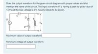 Draw the output waveform for the given circuit diagram with proper values and also
mention the name of the circuit. The input waveform Vi is having a peak-to-peak value of
13 V and the bias voltage is 3 V. Assume diode to be silicon.
Vị
Vo
Maximum value of output waveform
Minimum voltage of output waveform
www
