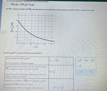 A chemical engineer is studying the rate of this reaction.
250, (g) 250, (g)+0₂ (g)
He fills a reaction vessel with SO; and measures its concentration as the reaction proceeds. Here's a graph of his data:
(W) [os]
08-
t(s)
Use this graph to answer the following questions:
What is the half life of the reaction?
2
Round your answer to significant digits.
Suppose the rate of the reaction is known to be first order in
2-0
SO, Calculate the value of the rate constant.
k =
☐
X
5
Round your answer to 2 significant digits. Also be sure you
include the correct unit symbol.
Predict the concentration of SO3 in the engineer's reaction
Vessel after 0.180 seconds have passed.
Assume no ellie reaction is important, and continue to
[80]-DM