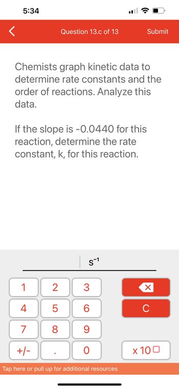 5:34
Question 13.c of 13
Chemists graph kinetic data to
determine rate constants and the
order of reactions. Analyze this
data.
If the slope is -0.0440 for this
reaction, determine the rate
constant, k, for this reaction.
1
4
7
+/-
2
5
8
S-1
3
60
9
O
Submit
Tap here or pull up for additional resources
XU
x 100