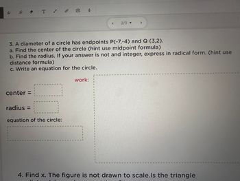 center =
radius=
3. A diameter of a circle has endpoints P(-7,-4) and Q (3,2).
a. Find the center of the circle (hint use midpoint formula)
b. Find the radius. If your answer is not and integer, express in radical form. (hint use
distance formula)
c. Write an equation for the circle.
1
equation of the circle:
5
8
T /
1
B
5
0
1
1
1
1
O
ي
Co
work:
< 2/3 - >
1
1980
4. Find x. The figure is not drawn to scale.Is the triangle