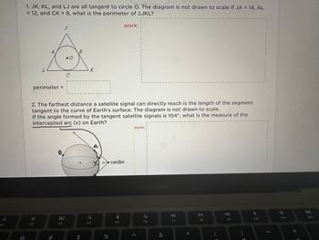 O
F1
1. JK, KL, and LJ are all tangent to circle O. The diagram is not drawn to scale If JA = 14, AL
= 12, and CK = 8, what is the perimeter of AJKL?
work::
A
perimeter =
F2
8.
с
80
F3
B
K
S
2. The farthest distance a satellite signal can directly reach is the length of the segment
tangent to the curve of Earth's surface. The diagram is not drawn to scale.
If the angle formed by the tangent satellite signals is 104°, what is the measure of the
intercepted arc (x) on Earth?
Q
F4
104% satellite
%
O
F5
8
U
8
1
1
A
I
3
6
8
work:
S
S
0
1
B
2
S
8
B
B
2
E
F
B
1
B
FO
F7
*
DII
F8
F9
7
F10
8
1
J
1
8
r
t
B
18
$
2
2
E
I
6
2
2
9
1
e
}
0
9
5
7
F11
+
3
F12