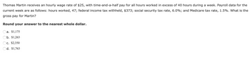 Thomas Martin receives an hourly wage rate of $25, with time-and-a-half pay for all hours worked in excess of 40 hours during a week. Payroll data for the
current week are as follows: hours worked, 47; federal income tax withheld, $373; social security tax rate, 6.0%; and Medicare tax rate, 1.5%. What is the
gross pay for Martin?
Round your answer to the nearest whole dollar.
a. $1,175
b. $1,263
c. $2,350
Od. $1,763