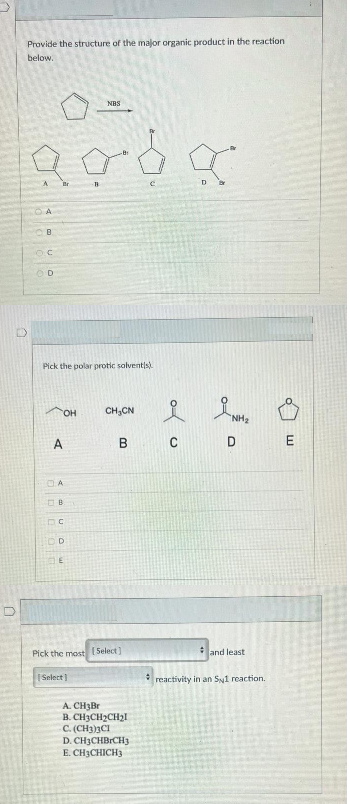 Provide the structure of the major organic product in the reaction
below.
NBS
Br
Br
A.
Br
B
C
D
Br
O A
O B
O D
Pick the polar protic solvent(s).
HO,
CH3CN
NH2
A
B C
O B
Pick the most [Select]
* and least
[ Select ]
reactivity in an SN1 reaction.
A. CH3BR
B. CH3CH2CH21
C. (CH3)3CI
D. CH3CHBRCH3
E. CH3CHICH3
a U DE
O O O oc
