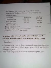 fiscal year's
3. The Selected data concerning the past
operations of the Eyoha Manufacturing Company are
presented below:
Inventories
Beginning
Ending
Direct materials
$75, 000
$.85, 000
80, 000
90, 000
30, 000
110,000
Work in process
Finished goods
Other data follows:
Direct materials used......
Total manufacturing costs charged to
productio..... 686, 000*
$326, 000
* Include direct materials, direct labor, and
factory overhead (60% of Direct Labor cost)
Required:
A. Compute the cost of direct materials purchased during
the year and direct labor costs charged to production
during the year
B. The costs of goods manufactured during the year
