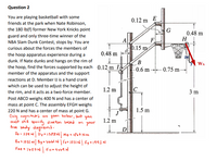 Question 2
You are playing basketball with some
friends at the park when Nate Robinson,
the 180 Ib(f) former New York Knicks point
0.12 m
E
guard and only three-time winner of the
NBA Slam Dunk Contest, stops by. You are
F
0.15 m
0.48 m
H
A
curious about the forces the members of
0.48 m
the hoop apparatus experience during a
dunk. If Nate dunks and hangs on the rim of
the hoop, find the forces supported by each 0.12 m I
(B
WN
-0.6 m –→-– 0.75 m-
member of the apparatus and the support
reactions at D. Member IJ is a hand crank
which can be used to adjust the height of
1.2 m
the rim, and it acts as a two-force member.
3 m
Post ABCD weighs 400 N and has a center of
mass at point C. The assembly EFGH weighs
220 N and has a center of mass at point G.
Only magnitudes are givern below, but you
must still speci fy dicection based on your
free bedy diagrams:
Dx : 224 N Dya 1588N Mo = 1867 Nm
Bx = 1031 N| By a 6lo6l N| Fx# 1031N| Fy e1992N
1.5 m
1.2 m
D
