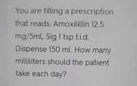 You are filling a prescription
that reads: Amoxilillin 12.5
mg/5ml, Sig 1 tsp ti.d.
Dispense 150 ml. How many
milliliters should the patient
take each day?
