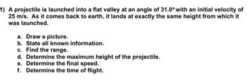 1) A projectile is launched into a flat valley at an angle of 31.0° with an initial velocity of
25 m/s. As it comes back to earth, it lands at exactly the same height from which it
was launched.
a. Draw a picture.
b. State all known information.
c. Find the range.
d. Determine the maximum height of the projectile.
e. Determine the final speed.
f. Determine the time of flight.