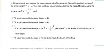 In this experiment, we measured the linear mass density of the string, μ. We could calculate the mass of
the string using m=μL. Then how could you experimentally determine the mass of the string using the
2
slope of the T v. (-
plot?
It would be equal to the slope divided by 2L
Ob. It would be equal to the slope divided by 4L
O C.
$
It would be equal to the slope of the T v. (-
plot (where T is the tension and f is the frequency
of vibration)
d. It would be equal to the slope of the plot divided by L, the length of the string
Click Save and Submit to save and submit Click Save All Answers to save all answers