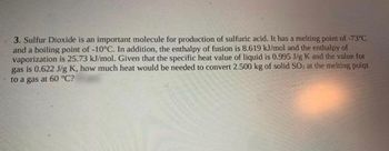 3. Sulfur Dioxide is an important molecule for production of sulfuric acid. It has a melting point of -73°C
and a boiling point of -10°C. In addition, the enthalpy of fusion is 8.619 kJ/mol and the enthalpy of
vaporization is 25.73 kJ/mol. Given that the specific heat value of liquid is 0.995 J/g K and the value for
gas is 0.622 J/g K, how much heat would be needed to convert 2.500 kg of solid SO, at the melting point
to a gas at 60 °C?