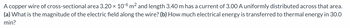 A copper wire of cross-sectional area 3.20 × 10-6 m² and length 3.40 m has a current of 3.00 A uniformly distributed across that area.
(a) What is the magnitude of the electric field along the wire? (b) How much electrical energy is transferred to thermal energy in 30.0
min?