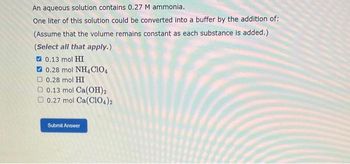 An aqueous solution contains 0.27 M ammonia.
One liter of this solution could be converted into a buffer by the addition of:
(Assume that the volume remains constant as each substance is added.)
(Select all that apply.)
0.13 mol HI
0.28 mol NH, CIO
0.28 mol HI
0.13 mol Ca(OH)2
0.27 mol Ca(C1O4)2
Submit Answer