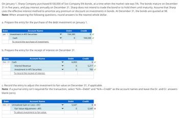 On January 1, Sharp Company purchased $100,000 of Sox Company 6% bonds, at a time when the market rate was 5%. The bonds mature on December
31 in five years, and pay interest annually on December 31. Sharp does not intend to trade the bond or to hold them until maturity. Assume that Sharp
uses the effective interest method to amortize any premium or discount on investments in bonds. At December 31, the bonds are quoted at 98.
Note: When answering the following questions, round answers to the nearest whole dollar.
a. Prepare the entry for the purchase of the debt investment on January 1.
Date
Account Name
Jan. 1 Investment in AFS Securities
Cash
To record the purchase of investment.
Debit
104,330
Credit
0
0
104,330
b. Prepare the entry for the receipt of interest on December 31.
Date
Account Name
Dec. 31 Cash
Interest Revenue
Investment in AFS Securities
To record the receipt of interest.
Debit
Credit
6,000
0 ✓
0
0
5,217
783
c. Record the entry to adjust the investment to fair value on December 31, if applicable.
Note: If a journal entry isn't required for the transaction, select "N/A-Debit" and "N/A-Credit" as the account names and leave the Dr. and Cr. answers
blank (zero).
Date
Account Name
Dec. 31 Unrealized Gain or Loss-OCI
Fair Value Adjustment-AFS
To adjust investment to fair value.
Debit
Credit
5,547
0 x
0
5,547 x