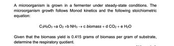 A microorganism is grown in a fermenter under steady-state conditions. The
microorganism growth follows Monod kinetics and the following stoichiometric
equation:
C3H6O3 +a O2 +b NH3 → c biomass + d CO2 + e H₂O
Given that the biomass yield is 0.415 grams of biomass per gram of substrate,
determine the respiratory quotient.