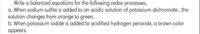 Write a balanced equations for the following redox processes;
a. When sodium sulfite is added to an acidic solution of potassium dichromate, the
solution changes from orange to green.
b. When potassium iodide is added to acidified hydrogen peroxide, a brown color
appears.

