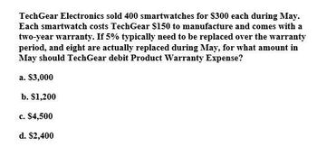 TechGear Electronics sold 400 smartwatches for $300 each during May.
Each smartwatch costs TechGear $150 to manufacture and comes with a
two-year warranty. If 5% typically need to be replaced over the warranty
period, and eight are actually replaced during May, for what amount in
May should TechGear debit Product Warranty Expense?
a. $3,000
b. $1,200
c. $4,500
d. $2,400